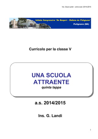 Ins. Giusi Landi – anno scol. 2014-2015 
1 
Curricolo per la classe V 
UNA SCUOLA 
ATTRAENTE 
quinta tappa 
a.s. 2014/2015 
Ins. G. Landi 
 