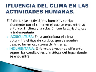 El éxito de las actividades humanas se rige
altamente por el clima en el que se encuentra su
entorno. El clima y la relación con la agricultura y
la indumentaria
 AGRICULTURA: En la agricultura el clima
determina el tipo de cultivos que se pueden
desarrollar en cada zona de la tierra.
 INDUMENTARIA: O forma de vestir es diferente
según las condiciones climáticas del lugar donde
se encuentre.
 