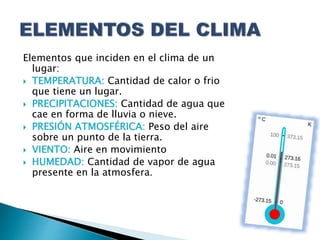 Elementos que inciden en el clima de un
lugar:
 TEMPERATURA: Cantidad de calor o frio
que tiene un lugar.
 PRECIPITACIONES: Cantidad de agua que
cae en forma de lluvia o nieve.
 PRESIÓN ATMOSFÉRICA: Peso del aire
sobre un punto de la tierra.
 VIENTO: Aire en movimiento
 HUMEDAD: Cantidad de vapor de agua
presente en la atmosfera.
 