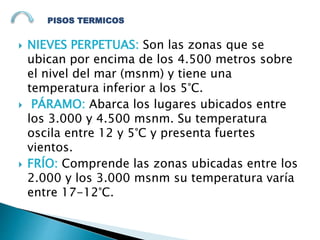  NIEVES PERPETUAS: Son las zonas que se
ubican por encima de los 4.500 metros sobre
el nivel del mar (msnm) y tiene una
temperatura inferior a los 5°C.
 PÁRAMO: Abarca los lugares ubicados entre
los 3.000 y 4.500 msnm. Su temperatura
oscila entre 12 y 5°C y presenta fuertes
vientos.
 FRÍO: Comprende las zonas ubicadas entre los
2.000 y los 3.000 msnm su temperatura varía
entre 17-12°C.
PISOS TERMICOS
 