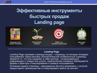 Эффективные инструменты
быстрых продаж
Landing page
(056) 770-03-24 www.SeoTech.com.ua
Landing Page
Landing Page (целевая страница входа) – страница, на которую попадает
пользователь через рекламу. Исключительной особенностью страницы
является то. что она содержит в себе краткую - исчерпывающую
информацию о товаре или услуге, перечисление основных преимуществ.
формы и факторы стимулирования и захвата пользователя.
Основная задача страницы - максимально быстро ознакомить с услугой,
предоставить преимущества и стимулировать выйти на контакт.
 