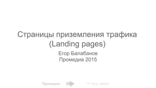 Егор Балабанов
Промедиа 2015
Страницы приземления трафика
(Landing pages)
 