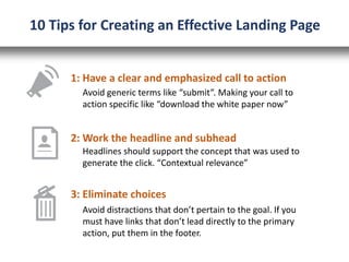 1: Have a clear and emphasized call to action
2: Work the headline and subhead
Avoid generic terms like “submit”. Making your call to
action specific like “download the white paper now”
Headlines should support the concept that was used to
generate the click. “Contextual relevance”
3: Eliminate choices
Avoid distractions that don’t pertain to the goal. If you
must have links that don’t lead directly to the primary
action, put them in the footer.
10 Tips for Creating an Effective Landing Page
 