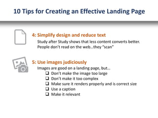 5: Use images judiciously
Study after Study shows that less content converts better.
People don’t read on the web…they “scan”
Images are good on a landing page, but…
 Don’t make the image too large
 Don’t make it too complex
 Make sure it renders properly and is correct size
 Use a caption
 Make it relevant
10 Tips for Creating an Effective Landing Page
4: Simplify design and reduce text
 