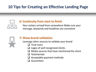 6: Continuity from start to finish
Your visitors arrived from somewhere Make sure your
message, keywords and headlines are consistent
10 Tips for Creating an Effective Landing Page
7: Show brand validation
Leverage other sources to validate your brand
 Trust icons
 Logos of well recognized clients
 Media sources that have mentioned the client
 Testimonials
 Acceptable payment methods
 Guarantees
 