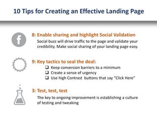 8: Enable sharing and highlight Social Validation
Social buzz will drive traffic to the page and validate your
credibility. Make social sharing of your landing page easy.
10 Tips for Creating an Effective Landing Page
9: Key tactics to seal the deal:
 Keep conversion barriers to a minimum
 Create a sense of urgency
 Use high Contrast buttons that say “Click Here”
3: Test, test, test
The key to ongoing improvement is establishing a culture
of testing and tweaking
 