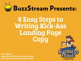 BuzzStream Presents: 
8 Easy Steps to 
Writing Kick-Ass 
Landing Page 
Copy 
@Joel Klettke 
Copywriter & Professional Loose Cannon 
http://www.businesscasualcopywriting 
 