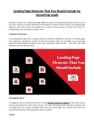 Landing Page Elements That You Should Include for
Converting Leads
Whenever clients visit a website through different means, the important thing they wish to see is
the main services or product offered by the website's company. Keep in mind, your landing page
might be your best to get the attention of a person, yet you need to ensure that there is a
message that your customers can get it easily.
1] Business Expression
A first expression about the company's business should be available on the top of the web page.
This expression should give an idea of what the business offer. For example, if you have web
design and development company, then your expression could be like - We don’t just build
websites, we build your business.
2] Navigation Menu
A navigation menu is essential elements on the HubSpot website templates if you have various
services and products to offer to your buyers. This menu should be simple and easy to explore and
on display that has things associated with each and every page. This impacts the visitors to
respond better without worrying about what to look for.
3] Logo
 
