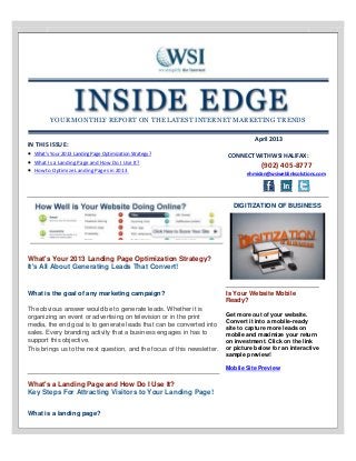 YOUR MONTHLY REPORT ON THE LATEST INTERNET MARKETING TRENDS
IN THIS ISSUE:
 What's Your 2013 Landing Page Optimization Strategy?
 What Is a Landing Page and How Do I Use It?
 How to Optimize Landing Pages in 2013
April 2013
CONNECT WITH WSI HALIFAX:
(902) 405-8777
ehmidan@wsiweblinksolutions.com
What's Your 2013 Landing Page Optimization Strategy?
It's All About Generating Leads That Convert!
DIGITIZATION OF BUSINESS
What is the goal of any marketing campaign?
The obvious answer would be to generate leads. Whether it is
organizing an event or advertising on television or in the print
media, the end goal is to generate leads that can be converted into
sales. Every branding activity that a business engages in has to
support this objective.
This brings us to the next question, and the focus of this newsletter.
What's a Landing Page and How Do I Use It?
Key Steps For Attracting Visitors to Your Landing Page!
What is a landing page?
Is Your Website Mobile
Ready?
Get more out of your website.
Convert it into a mobile-ready
site to capture more leads on
mobile and maximize your return
on investment. Click on the link
or picture below for an interactive
sample preview!
Mobile Site Preview
 
