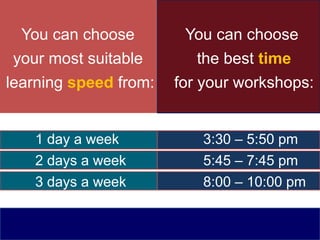 You can choose
your most suitable
learning speed from:
You can choose
the best time
for your workshops:
3:30 – 5:50 pm
5:45 – 7:45 pm
8:00 – 10:00 pm
1 day a week
2 days a week
3 days a week
 