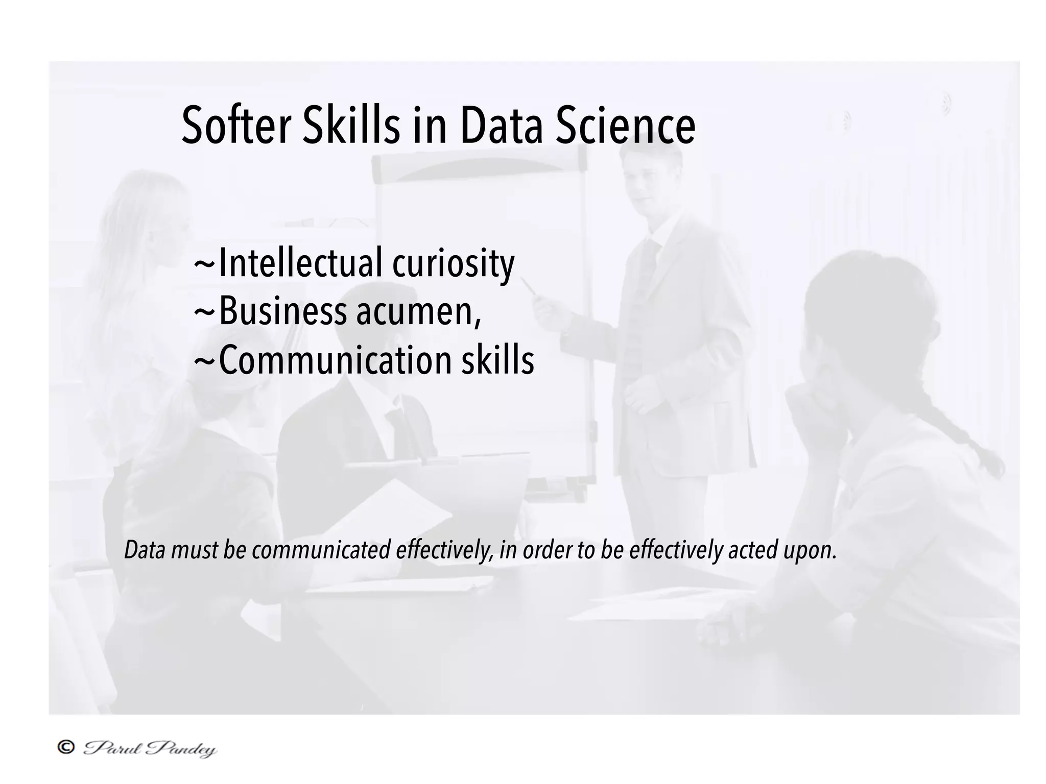 Softer Skills in Data Science	
~Intellectual curiosity
~Business acumen,
~Communication skills
	
Data must be communicated effectively, in order to be effectively acted upon. 	
	
 