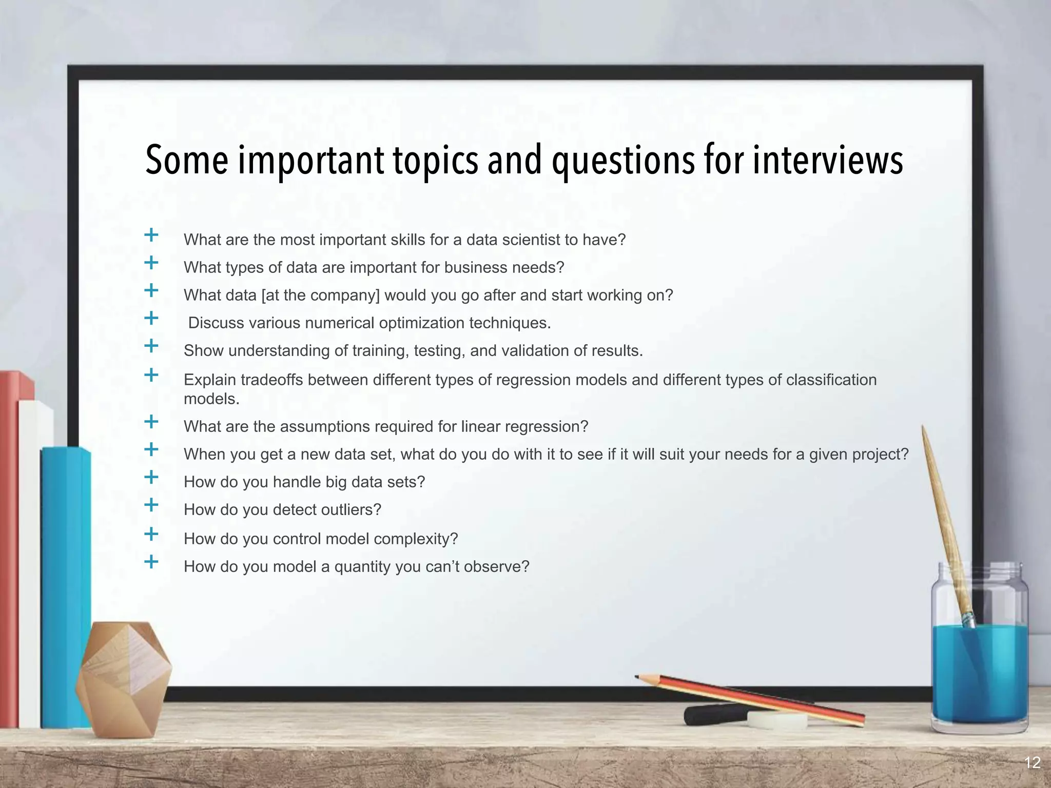 Some important topics and questions for interviews
+  What are the most important skills for a data scientist to have?
+  What types of data are important for business needs?
+  What data [at the company] would you go after and start working on?
+  Discuss various numerical optimization techniques.
+  Show understanding of training, testing, and validation of results.
+  Explain tradeoffs between different types of regression models and different types of classification
models.
+  What are the assumptions required for linear regression?
+  When you get a new data set, what do you do with it to see if it will suit your needs for a given project?
+  How do you handle big data sets?
+  How do you detect outliers?
+  How do you control model complexity?
+  How do you model a quantity you can’t observe?
12
 