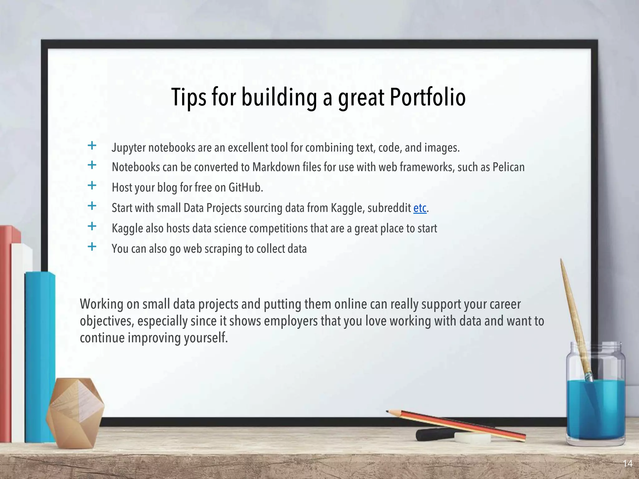 Tips for building a great Portfolio
+  Jupyter notebooks are an excellent tool for combining text, code, and images.
+  Notebooks can be converted to Markdown files for use with web frameworks, such as Pelican
+  Host your blog for free on GitHub.
+  Start with small Data Projects sourcing data from Kaggle, subreddit etc.
+  Kaggle also hosts ​data science competitions​ that are a great place to start
+  You can also go ​web scraping​ to collect data
Working on small data projects and putting them online can really support your career
objectives, especially since it shows employers that you love working with data and want to
continue improving yourself.
14
 
