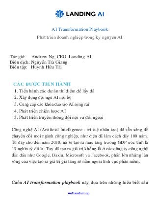 WeTransform.vn
AI Transformation Playbook
Phát triển doanh nghiệp trong kỷ nguyên AI
Tác giả: Andrew Ng, CEO, Landing AI
Biên dịch: Nguyễn Trà Giang
Biên tập: Huỳnh Hữu Tài
CÁC BƯỚC TIẾN HÀNH
1. Tiến hành các dự án thí điểm để lấy đà
2. Xây dựng đội ngũ AI nội bộ
3. Cung cấp các khóa đào tạo AI rộng rãi
4. Phát triển chiến lược AI
5. Phát triển truyền thông đối nội và đối ngoại
Công nghệ AI (Artificial Intelligence - trí tuệ nhân tạo) đã sẵn sàng để
chuyển đổi mọi ngành công nghiệp, như điện đã làm cách đây 100 năm.
Từ đây cho đến năm 2030, nó sẽ tạo ra mức tăng trưởng GDP ước tính là
13 nghìn tỷ đô la. Tuy đã tạo ra giá trị khổng lồ ở các công ty công nghệ
dẫn đầu như Google, Baidu, Microsoft và Facebook, phần lớn những làn
sóng của việc tạo ra giá trị gia tăng sẽ nằm ngoài lĩnh vực phần mềm.
Cuốn AI transformation playbook này dựa trên những hiểu biết sâu
 