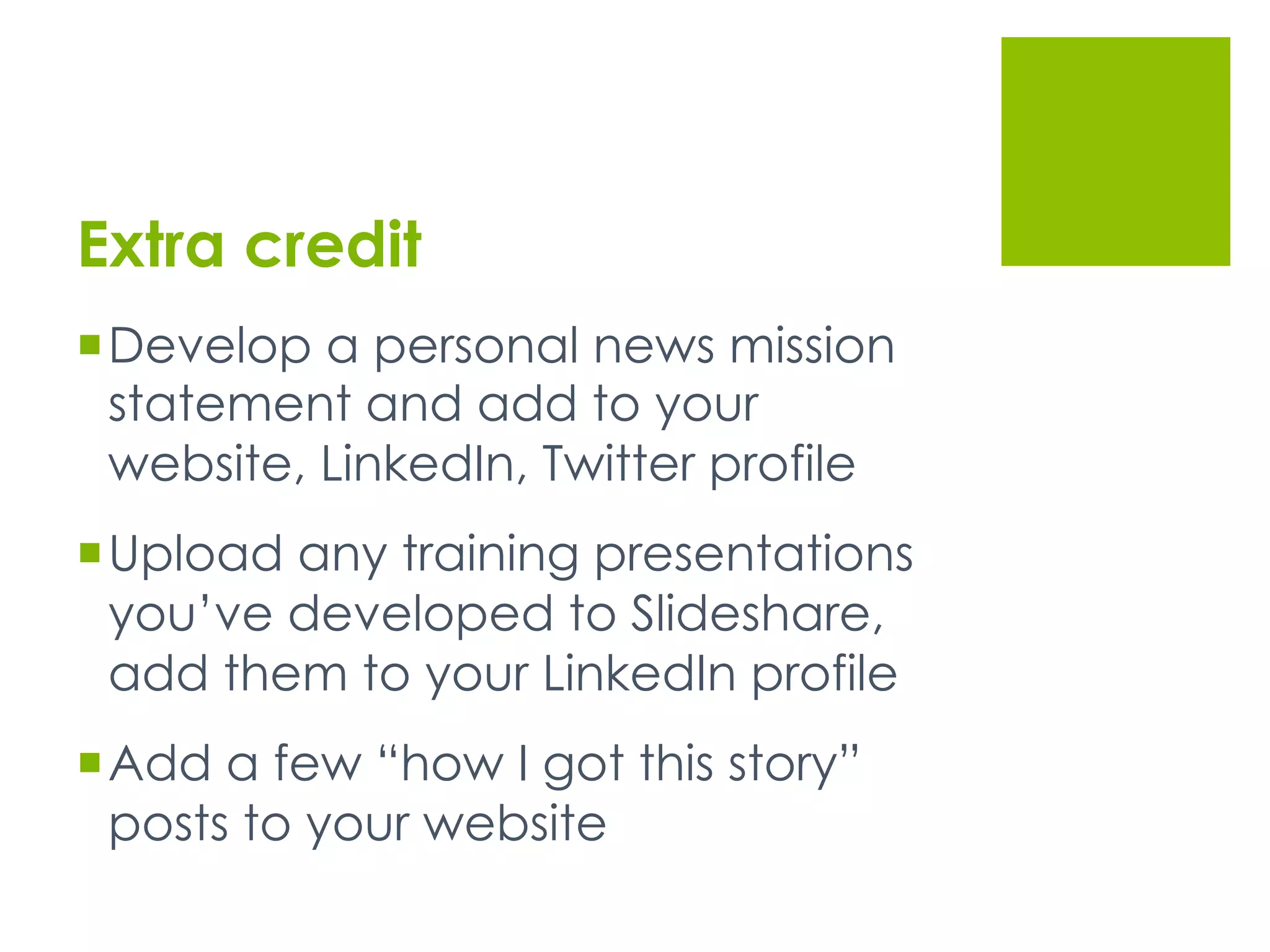 Extra credit
 Develop a personal news mission
statement and add to your
website, LinkedIn, Twitter profile
 Upload any training presentations
you’ve developed to Slideshare,
add them to your LinkedIn profile
 Add a few “how I got this story”
posts to your website
 