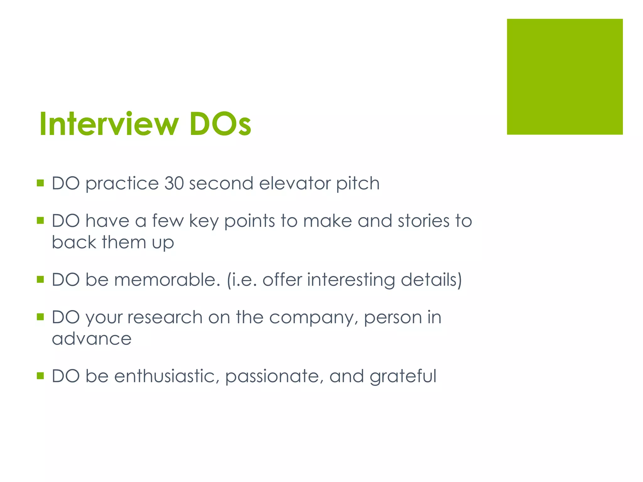 Interview DOs
  DO practice 30 second elevator pitch
  DO have a few key points to make and stories to
back them up
  DO be memorable. (i.e. offer interesting details)
  DO your research on the company, person in
advance
  DO be enthusiastic, passionate, and grateful
 