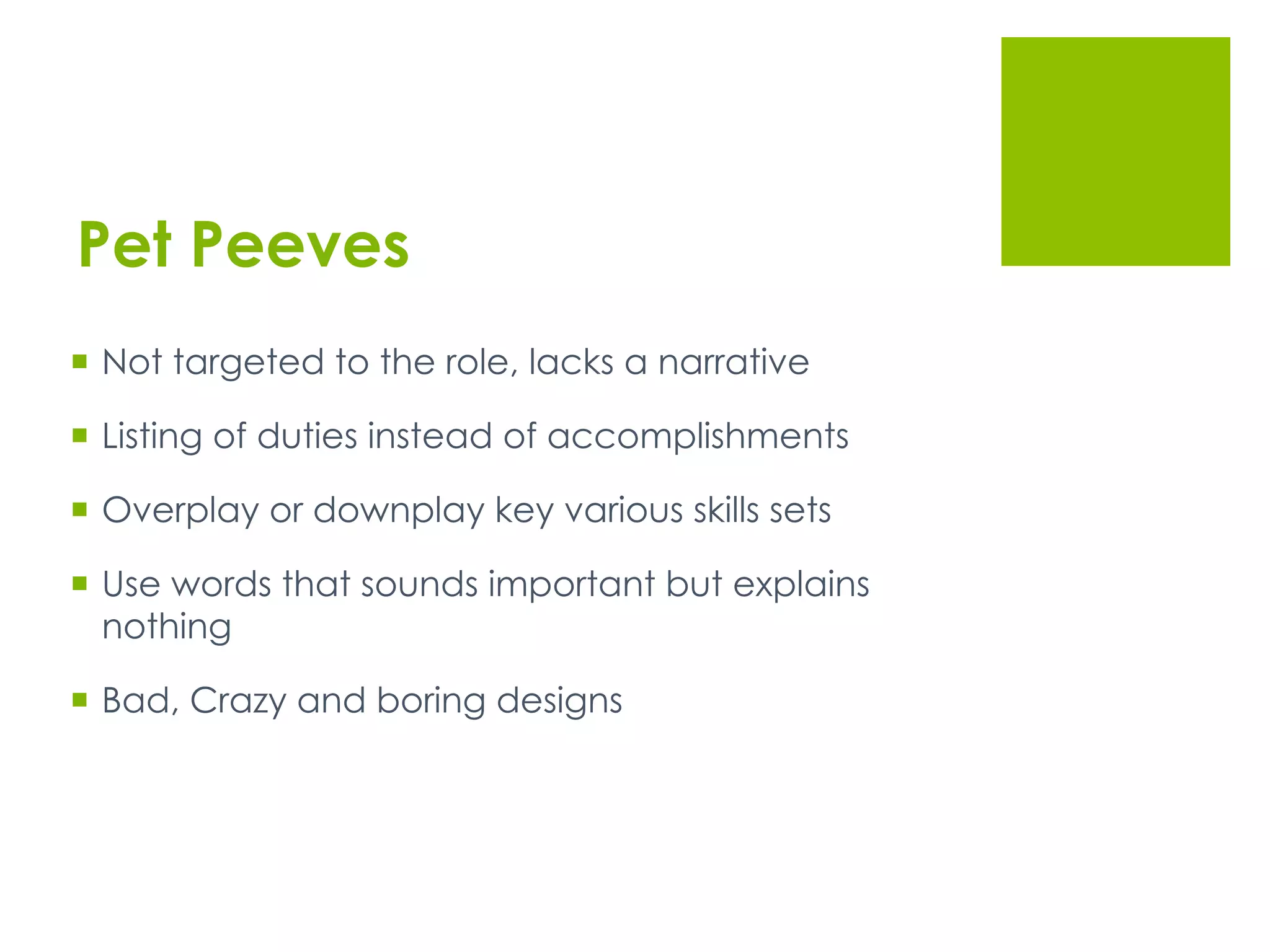 Pet Peeves
  Not targeted to the role, lacks a narrative
  Listing of duties instead of accomplishments
  Overplay or downplay key various skills sets
  Use words that sounds important but explains
nothing
  Bad, Crazy and boring designs
 