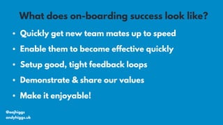 • Quickly get new team mates up to speed
• Enable them to become effective quickly
• Setup good, tight feedback loops
• Demonstrate & share our values
• Make it enjoyable!
@aajhiggs
andyhiggs.uk
What does on-boarding success look like?
 