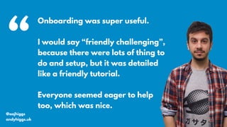 @aajhiggs
andyhiggs.uk
Onboarding was super useful.
I would say “friendly challenging”,
because there were lots of thing to
do and setup, but it was detailed
like a friendly tutorial.
Everyone seemed eager to help
too, which was nice.
“
 
