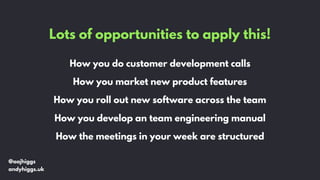 Lots of opportunities to apply this!
How you do customer development calls
How you market new product features
How you roll out new software across the team
How you develop an team engineering manual
How the meetings in your week are structured
@aajhiggs
andyhiggs.uk
 
