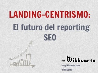Por
blog.ikhuerta.com
@ikhuerta
LANDING-CENTRISMO:
El futuro del reporting
SEO
 