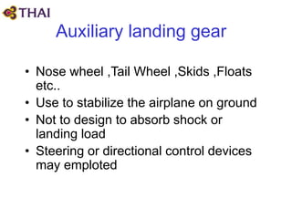 Auxiliary landing gear
• Nose wheel ,Tail Wheel ,Skids ,Floats
etc..
• Use to stabilize the airplane on ground
• Not to design to absorb shock or
landing load
• Steering or directional control devices
may emploted
 