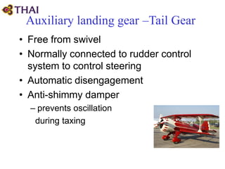 Auxiliary landing gear –Tail Gear
• Free from swivel
• Normally connected to rudder control
system to control steering
• Automatic disengagement
• Anti-shimmy damper
– prevents oscillation
during taxing
 