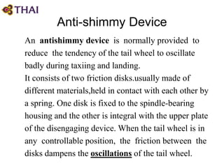 Anti-shimmy Device
An antishimmy device is normally provided to
reduce the tendency of the tail wheel to oscillate
badly during taxiing and landing.
It consists of two friction disks.usually made of
different materials,held in contact with each other by
a spring. One disk is fixed to the spindle-bearing
housing and the other is integral with the upper plate
of the disengaging device. When the tail wheel is in
any controllable position, the friction between the
disks dampens the oscillations of the tail wheel.
 