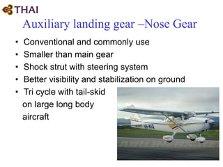 Auxiliary landing gear –Nose Gear
• Conventional and commonly use
• Smaller than main gear
• Shock strut with steering system
• Better visibility and stabilization on ground
• Tri cycle with tail-skid
on large long body
aircraft
 