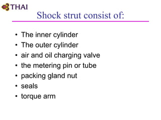 Shock strut consist of:
• The inner cylinder
• The outer cylinder
• air and oil charging valve
• the metering pin or tube
• packing gland nut
• seals
• torque arm
 