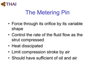 The Metering Pin
• Force through its orifice by its variable
shape
• Control the rate of the fluid flow as the
strut compressed
• Heat disscipated
• Limit compression stroke by air
• Should have sufficient of oil and air
 