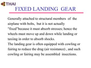 FIXED LANDING GEAR
Generally attached to structural members of the
airplane with bolts, but it is not actually
"fixed”because it must absorb stresses; hence the
wheels must move up and down while landing or
taxiing in order to absorb shocks.
The landing gear is often equipped with cowling or
fairing to reduce the drag (air resistance) , and such
cowling or fairing may be assembled insections.
 