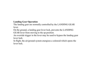 Landing Gear Operation
The landing gear are normally controlled by the LANDING GEAR
lever.
On the ground, a landing gear lever lock, prevents the LANDING
GEAR lever from moving to the up position.
An override trigger in the lever may be used to bypass the landing gear
lever lock.
In flight, the air/ground system energizes a solenoid which opens the
lever lock.
 
