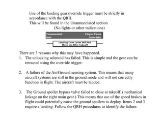 Use of the landing gear override trigger must be strictly in
accordance with the QRH.
This will be found in the Unannunciated section
(No lights or other indications)
There are 3 reasons why this may have happened.
1. The unlocking solenoid has failed. This is simple and the gear can be
retracted using the override trigger.
2. A failure of the Air/Ground sensing system. This means that many
aircraft systems are still in the ground mode and will not correctly
function in flight. The aircraft must be landed.
3. The Ground spoiler bypass valve failed to close at takeoff. (mechanical
linkage on the right main gear.) This means that use of the speed brakes in
flight could potentially cause the ground spoilers to deploy. Items 2 and 3
require a landing. Follow the QRH procedures to identify the failure.
 