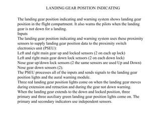 The landing gear position indicating and warning system shows landing gear
position in the flight compartment. It also warns the pilots when the landing
gear is not down for a landing.
Inputs
The landing gear position indicating and warning system uses these proximity
sensors to supply landing gear position data to the proximity switch
electronics unit (PSEU):
Left and right main gear up and locked sensors (2 on each up lock)
Left and right main gear down lock sensors (2 on each down lock)
Nose gear up/down lock sensors (2 the same sensors are used Up and Down)
Nose gear down sensors (2).
The PSEU processes all of the inputs and sends signals to the landing gear
position lights and the aural warning module.
Three red landing gear position lights come on when the landing gear moves
during extension and retraction and during the gear not down warning.
When the landing gear extends to the down and locked position, three
primary and three auxiliary green landing gear position lights come on. The
primary and secondary indicators use independent sensors.
LANDING GEAR POSITION INDICATING
 