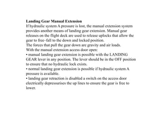 Landing Gear Manual Extension
If hydraulic system A pressure is lost, the manual extension system
provides another means of landing gear extension. Manual gear
releases on the flight deck are used to release uplocks that allow the
gear to free–fall to the down and locked position.
The forces that pull the gear down are gravity and air loads.
With the manual extension access door open:
• manual landing gear extension is possible with the LANDING
GEAR lever in any position. The lever should be in the OFF position
to ensure that no hydraulic lock exists.
• normal landing gear extension is possible if hydraulic system A
pressure is available.
• landing gear retraction is disabled a switch on the access door
electrically depressurises the up lines to ensure the gear is free to
lower.
 