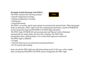 Proximity Switch Electronic Unit (PSEU)
The PSEU monitors the following systems:
• takeoff configuration warnings
• landing configurations warnings
• landing gear
• air/ground sensing.
The PSEU, its sensors, and its input signals are monitored for internal faults. When designated
faults are detected, a PSEU light on the aft overhead panel illuminates, and the OVERHEAD
system annunciator light and MASTER CAUTION lights illuminate.
The PSEU light, OVERHEAD system annunciator and Master Caution illuminate
automatically for simple faults, but only after a landing. The PSEU light
extinguishes when a parking brake is set or when both engines are turned off.
The PSEU light is inhibited:
• in flight
• when the thrust levers are advanced toward takeoff power
• for 30 seconds after landing.
Some aircraft the PSEU light may illuminate during recall. In this case, with a simple
fault, resetting the MASTER CAUTION system extinguishes the PSEU light.
 