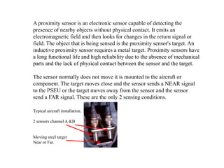 A proximity sensor is an electronic sensor capable of detecting the
presence of nearby objects without physical contact. It emits an
electromagnetic field and then looks for changes in the return signal or
field. The object that is being sensed is the proximity sensor's target. An
inductive proximity sensor requires a metal target. Proximity sensors have
a long functional life and high reliability due to the absence of mechanical
parts and the lack of physical contact between the sensor and the target.
The sensor normally does not move it is mounted to the aircraft or
component. The target moves close and the sensor sends a NEAR signal
to the PSEU or the target moves away from the sensor and the sensor
send a FAR signal. These are the only 2 sensing conditions.
Typical aircraft installation.
2 sensors channel A &B
Moving steel target
Near or Far.
 