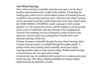 Nose Wheel Steering
Nose wheel steering is available when the nose gear is in the down
position and compressed by weight of the airplane. Positioning the
landing gear control lever to down makes system A hydraulic pressure
available to the steering metering valve. Alternate nose wheel steering
can be activated to provide system B pressure to the nose wheels when
the NOSE WHEEL STEERING switch is placed to ALT, normal
quantity is in the system B reservoir, and the airplane is on the ground.
In the event of a hydraulic leak downstream of the Landing Gear
Transfer Unit resulting in a loss of hydraulic system B fluid in the
reservoir, a sensor closes the Landing Gear Transfer Valve and
alternate steering will be lost.
Primary steering is controlled through the nose wheel steering wheel.
Limited steering control is available through the rudder pedals. A
pointer on the nose steering wheel assembly shows nose wheel
steering position relative to the neutral setting. Rudder pedal steering
is deactivated as the nose gear strut extends.
A lockout pin may be installed in the towing lever to depressurize nose
wheel steering. This allows airplane pushback or towing without
depressurizing the hydraulic systems.
 