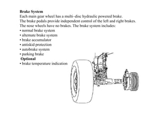 Brake System
Each main gear wheel has a multi–disc hydraulic powered brake.
The brake pedals provide independent control of the left and right brakes.
The nose wheels have no brakes. The brake system includes:
• normal brake system
• alternate brake system
• brake accumulator
• antiskid protection
• autobrake system
• parking brake
Optional
• brake temperature indication
 