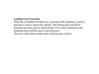 Landing Gear Extension
When the LANDING GEAR lever is moved to DN, hydraulic system A
pressure is used to release the uplocks. The landing gear extends by
hydraulic pressure, gravity and air loads. Over centre mechanical and
hydraulic locks hold the gear at full extension.
The nose wheel doors remain open when the gear is down.
 