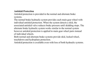 Antiskid Protection
Antiskid protection is provided in the normal and alternate brake
systems.
The normal brake hydraulic system provides each main gear wheel with
individual antiskid protection. When the system detects a skid, the
associated antiskid valve reduces brake pressure until skidding stops. The
alternate brake hydraulic system works similar to the normal system
however antiskid protection is applied to main gear wheel pairs instead
of individual wheels.
Both normal and alternate brake systems provide skid, locked wheel,
touchdown and hydroplane protection.
Antiskid protection is available even with loss of both hydraulic systems.
 