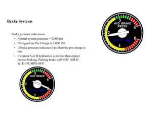 Brake Systems
Brake pressure indications
• Normal system pressure = 3,000 psi
• Nitrogen Gas Pre Charge is 1,000 PSI
• If brake pressure indicates 0 psi then the pre-charge is
lost
• if system A or B hydraulics is normal then expect
normal braking, Parking brake will NOT HOLD
WITH PUMPS OFF!
 