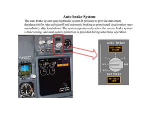 Auto brake System
The auto brake system uses hydraulic system B pressure to provide maximum
deceleration for rejected takeoff and automatic braking at preselected deceleration rates
immediately after touchdown. The system operates only when the normal brake system
is functioning. Antiskid system protection is provided during auto brake operation.
 