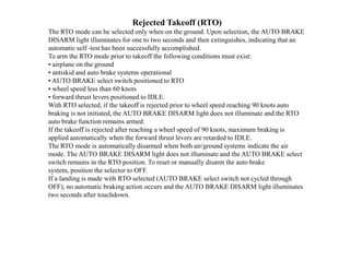Rejected Takeoff (RTO)
The RTO mode can be selected only when on the ground. Upon selection, the AUTO BRAKE
DISARM light illuminates for one to two seconds and then extinguishes, indicating that an
automatic self–test has been successfully accomplished.
To arm the RTO mode prior to takeoff the following conditions must exist:
• airplane on the ground
• antiskid and auto brake systems operational
• AUTO BRAKE select switch positioned to RTO
• wheel speed less than 60 knots
• forward thrust levers positioned to IDLE.
With RTO selected, if the takeoff is rejected prior to wheel speed reaching 90 knots auto
braking is not initiated, the AUTO BRAKE DISARM light does not illuminate and the RTO
auto brake function remains armed.
If the takeoff is rejected after reaching a wheel speed of 90 knots, maximum braking is
applied automatically when the forward thrust levers are retarded to IDLE.
The RTO mode is automatically disarmed when both air/ground systems indicate the air
mode. The AUTO BRAKE DISARM light does not illuminate and the AUTO BRAKE select
switch remains in the RTO position. To reset or manually disarm the auto brake
system, position the selector to OFF.
If a landing is made with RTO selected (AUTO BRAKE select switch not cycled through
OFF), no automatic braking action occurs and the AUTO BRAKE DISARM light illuminates
two seconds after touchdown.
 