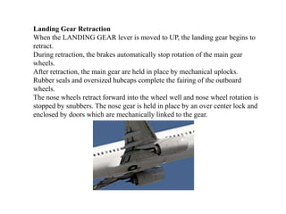 Landing Gear Retraction
When the LANDING GEAR lever is moved to UP, the landing gear begins to
retract.
During retraction, the brakes automatically stop rotation of the main gear
wheels.
After retraction, the main gear are held in place by mechanical uplocks.
Rubber seals and oversized hubcaps complete the fairing of the outboard
wheels.
The nose wheels retract forward into the wheel well and nose wheel rotation is
stopped by snubbers. The nose gear is held in place by an over center lock and
enclosed by doors which are mechanically linked to the gear.
 