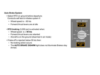 Auto Brake System
• Select RTO on ground before departure;
Conducts self test & initiates system if:
• Wheel speed is 60 kts
• Forward thrust levers are at idle
• RTO braking (3,000 psi) is activated when:
• Wheel speed is 90 kts
• Forward thrust levers are retarded
• Aircraft is on the ground (disarmed in air mode)
• If take-off is rejected below 90 kts then:
• No braking action occurs
• The AUTO BRAKE DISARM light does not illuminate Brakes stay
Armed.
 