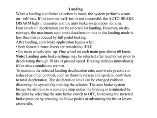 Landing
When a landing auto brake selection is made, the system performs a turn–
on– self–test. If the turn–on–self–test is not successful, the AUTO BRAKE
DISARM light illuminates and the auto brake system does not arm.
Four levels of deceleration can be selected for landing. However, on dry
runways, the maximum auto brake deceleration rate in the landing mode is
less than that produced by full pedal braking.
After landing, auto brake application begins when:
• both forward thrust levers are retarded to IDLE
• the main wheels spin–up. One wheel on each main gear above 60 knots.
Note: Landing auto brake settings may be selected after touchdown prior to
decelerating through 30 kts of ground speed. Braking initiates immediately
if the above conditions are met.
To maintain the selected landing deceleration rate, auto brake pressure is
reduced as other controls, such as thrust reversers and spoilers, contribute
to total deceleration. The deceleration level can be changed (without
disarming the system) by rotating the selector. The auto brake system
brings the airplane to a complete stop unless the braking is terminated by
the pilot by selecting the auto brake switch to OFF, Increasing the metered
brake pressure by pressing the brake pedals or advancing the thrust levers
above idle.
 