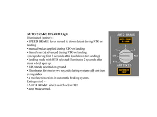 AUTO BRAKE DISARM Light
Illuminated (amber) –
• SPEED BRAKE lever moved to down detent during RTO or
landing
• manual brakes applied during RTO or landing
• thrust lever(s) advanced during RTO or landing
(except during first 3 seconds after touchdown for landing)
• landing made with RTO selected illuminates 2 seconds after
main wheel spin up.
• RTO mode selected on ground
• illuminates for one to two seconds during system self test then
extinguishes
• a malfunction exists in automatic braking system.
Extinguished –
• AUTO BRAKE select switch set to OFF
• auto brake armed.
 