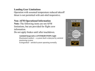 Antiskid Inoperative (ANTISKID INOP) Light
Illuminated (amber) – a system fault is detected by antiskid
monitoring system.
Extinguished – antiskid system operating normally.
Landing Gear Limitations
Operation with assumed temperature reduced takeoff
thrust is not permitted with anti-skid inoperative.
Non–AFM Operational Information
Note: The following items are not AFM
limitations, but are provided for flight crew
information.
Do not apply brakes until after touchdown.
 